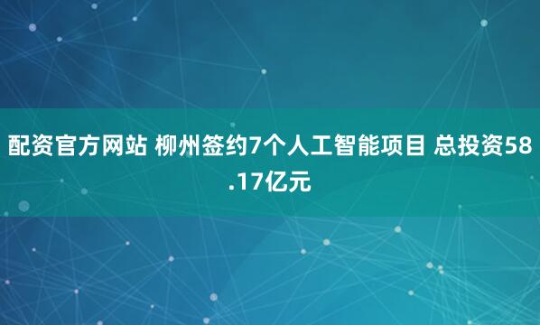 配资官方网站 柳州签约7个人工智能项目 总投资58.17亿元
