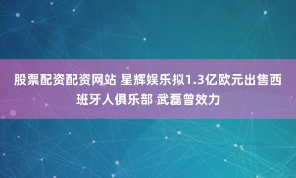 股票配资配资网站 星辉娱乐拟1.3亿欧元出售西班牙人俱乐部 武磊曾效力
