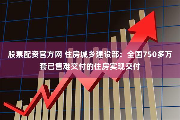 股票配资官方网 住房城乡建设部：全国750多万套已售难交付的住房实现交付