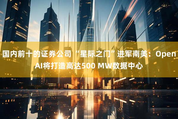 国内前十的证券公司 “星际之门”进军南美：OpenAI将打造高达500 MW数据中心