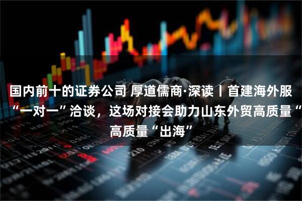国内前十的证券公司 厚道儒商·深读丨首建海外服务站， “一对一”洽谈，这场对接会助力山东外贸高质量“出海”