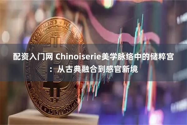 配资入门网 Chinoiserie美学脉络中的储粹宫：从古典融合到感官新境
