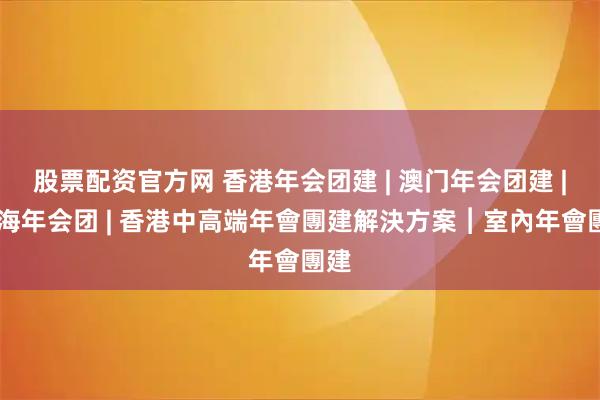 股票配资官方网 香港年会团建 | 澳门年会团建 | 珠海年会团 | 香港中高端年會團建解決方案︱室內年會團建
