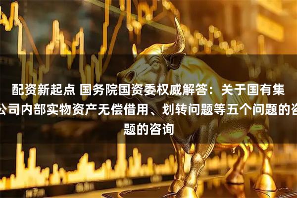 配资新起点 国务院国资委权威解答：关于国有集团公司内部实物资产无偿借用、划转问题等五个问题的咨询
