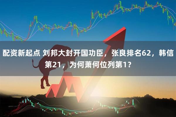 配资新起点 刘邦大封开国功臣，张良排名62，韩信第21，为何萧何位列第1？