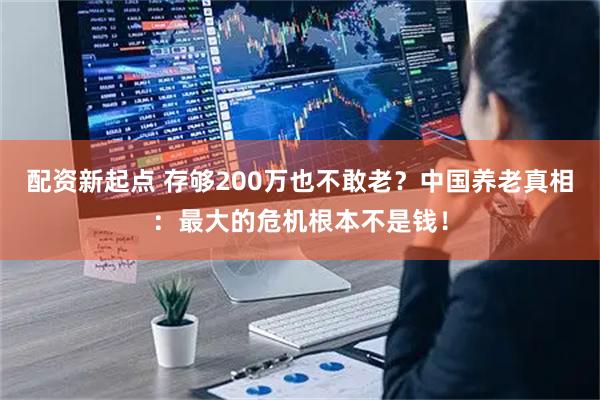 配资新起点 存够200万也不敢老？中国养老真相：最大的危机根本不是钱！