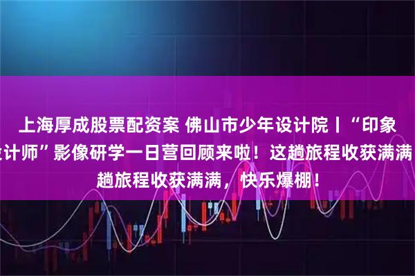 上海厚成股票配资案 佛山市少年设计院丨“印象西关·小小设计师”影像研学一日营回顾来啦!这趟旅程收获满满,快乐爆棚!