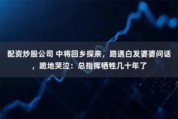 配资炒股公司 中将回乡探亲，路遇白发婆婆问话，跪地哭泣：总指挥牺牲几十年了