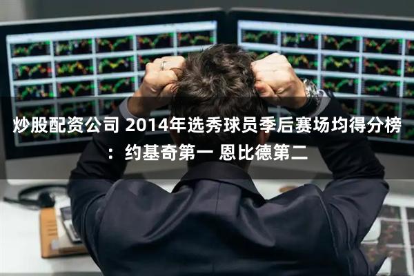 炒股配资公司 2014年选秀球员季后赛场均得分榜：约基奇第一 恩比德第二