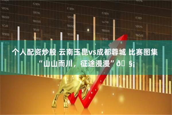 个人配资炒股 云南玉昆vs成都蓉城 比赛图集 “山山而川，征途漫漫”🧡