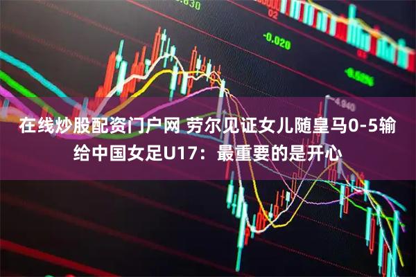 在线炒股配资门户网 劳尔见证女儿随皇马0-5输给中国女足U17：最重要的是开心