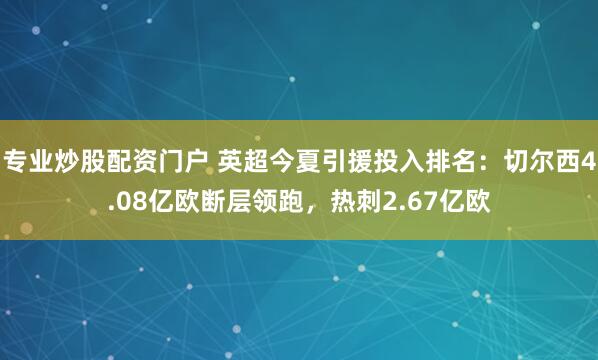 专业炒股配资门户 英超今夏引援投入排名：切尔西4.08亿欧断层领跑，热刺2.67亿欧