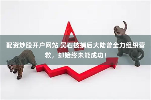 配资炒股开户网站 吴石被捕后大陆曾全力组织营救，却始终未能成功！