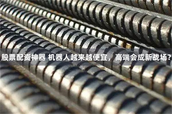 股票配资神器 机器人越来越便宜，高端会成新战场？