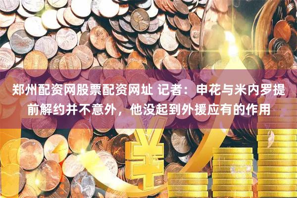 郑州配资网股票配资网址 记者：申花与米内罗提前解约并不意外，他没起到外援应有的作用