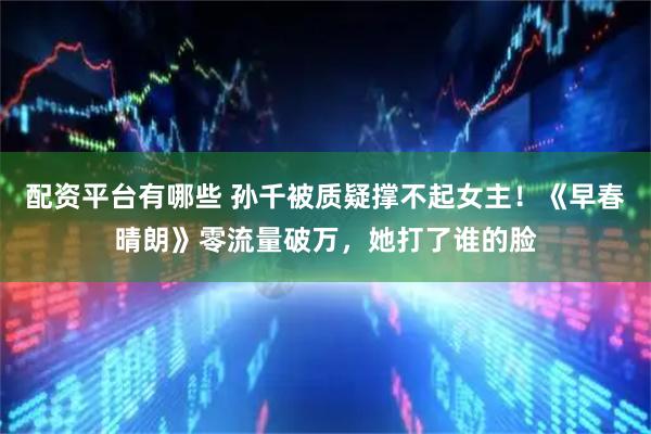 配资平台有哪些 孙千被质疑撑不起女主！《早春晴朗》零流量破万，她打了谁的脸